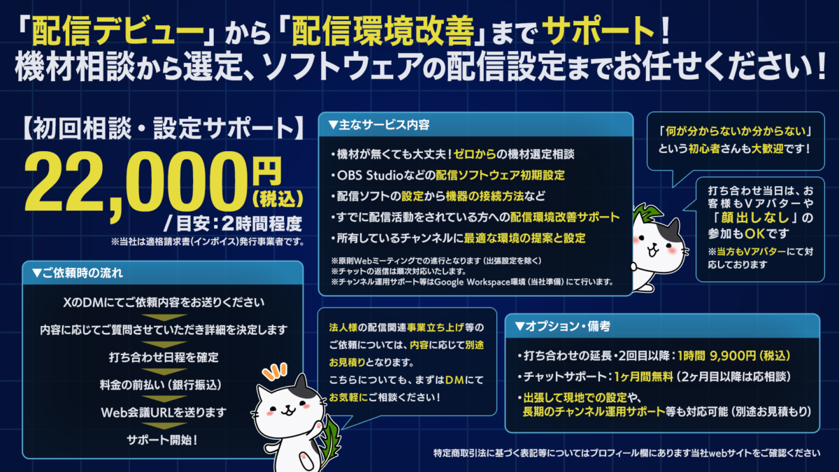 配信初心者向けサポートサービス「初回相談・設定サポート」の案内バナー。
価格:22,000円(税込)/目安2時間 内容:機材選定相談、OBS初期設定、配信環境改善など、現役配信者がサポート。 特徴:インボイス発行事業者。初心者歓迎。打ち合わせはお客様も当方もVアバター(顔出しなし)で参加OK。
※法人様の新規事業立ち上げ等のご依頼は別途お見積りとなります。 猫のキャラクターが案内しているデザイン。